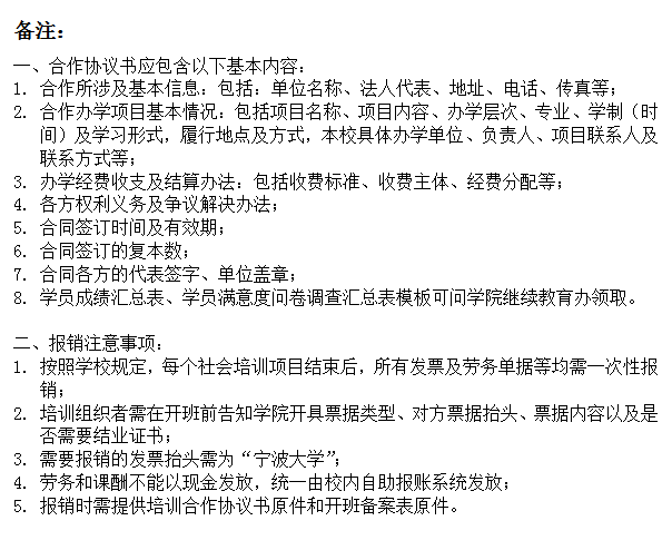 文本框: 备注：一、合作协议书应包含以下基本内容：1.	合作所涉及基本信息：包括：单位名称、法人代表、地址、电话、传真等；2.	合作办学项目基本情况：包括项目名称、项目内容、办学层次、专业、学制（时间）及学习形式，履行地点及方式，本校具体办学单位、负责人、项目联系人及联系方式等；3.	办学经费收支及结算办法：包括收费标准、收费主体、经费分配等；4.	各方权利义务及争议解决办法；5.	合同签订时间及有效期；6.	合同签订的复本数；7.	合同各方的代表签字、单位盖章；8.	学员成绩汇总表、学员满意度问卷调查汇总表模板可问糖心视频
继续教育办领取。二、报销注意事项：1.	按照学校规定，每个社会培训项目结束后，所有发票及劳务单据等均需一次性报销；2.	培训组织者需在开班前告知糖心视频
开具票据类型、对方票据抬头、票据内容以及是否需要结业证书；3.	需要报销的发票抬头需为“糖心视频
”；4.	劳务和课酬不能以现金发放，统一由校内自助报账系统发放；5.	报销时需提供培训合作协议书原件和开班备案表原件。